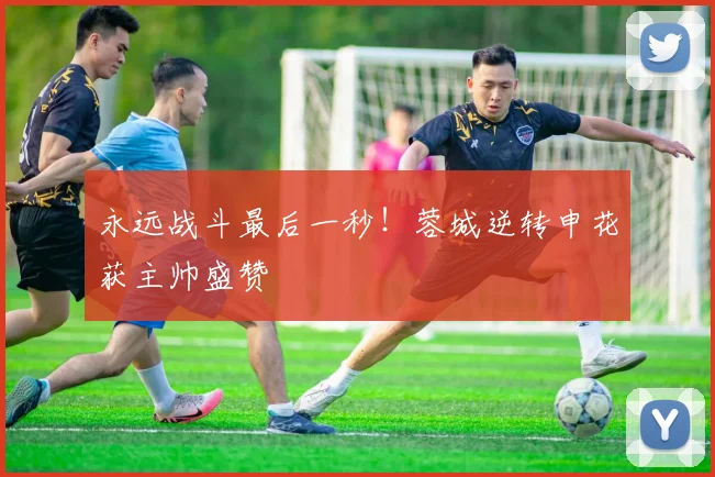 永远战斗最后一秒！蓉城逆转申花获主帅盛赞