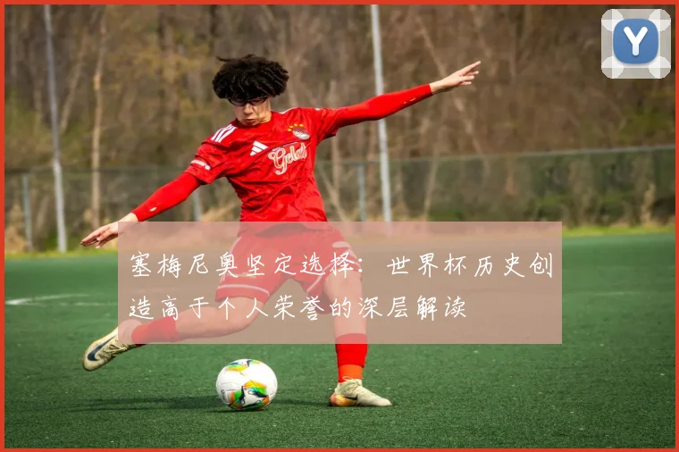 塞梅尼奥坚定选择：世界杯历史创造高于个人荣誉的深层解读