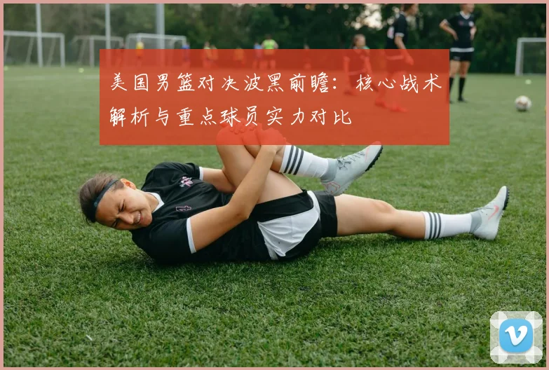 美国男篮对决波黑前瞻：核心战术解析与重点球员实力对比