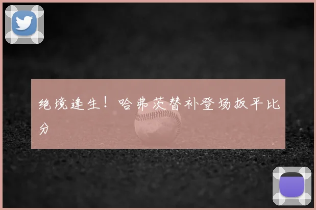 绝境逢生!哈弗茨替补登场扳平比分