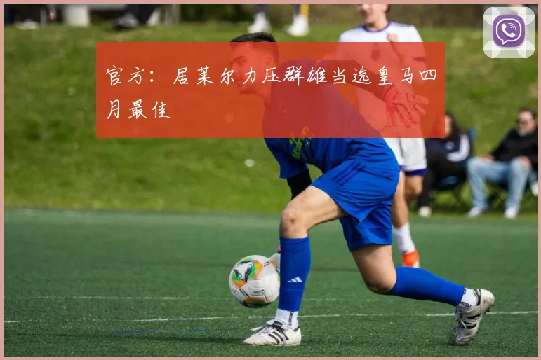 官方：居莱尔力压群雄当选皇马四月最佳