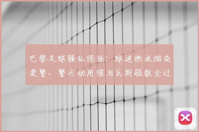 巴黎足球骚乱现场:球迷燃放烟花袭警,警方动用催泪瓦斯驱散全过程解析