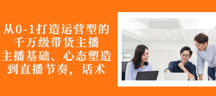 从0-1打造运营型的带货主播：主播基础、心态塑造，能力培养到直播节奏，话术进行全面讲解鱼涯创客-网创项目资源站-副业项目-创业项目-搞钱项目鱼涯创客