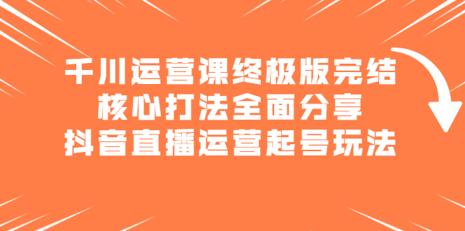 千川运营课终极版完结：核心打法全面分享，抖音直播运营起号玩法鱼涯创客-网创项目资源站-副业项目-创业项目-搞钱项目鱼涯创客