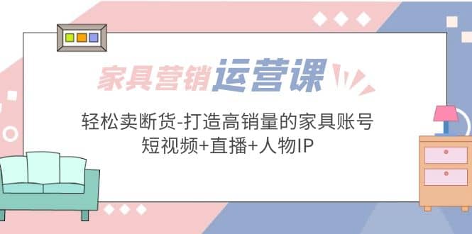 家具营销·运营实战 轻松卖断货-打造高销量的家具账号(短视频+直播+人物IP)鱼涯创客-网创项目资源站-副业项目-创业项目-搞钱项目鱼涯创客