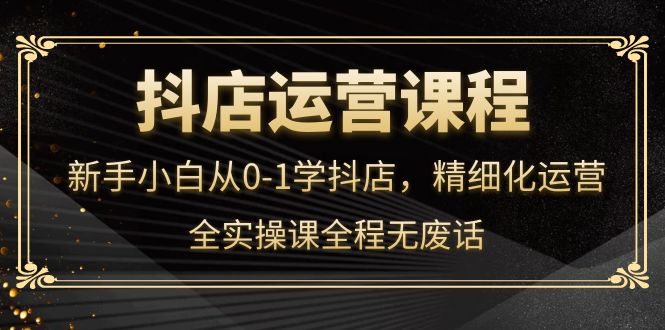 抖店运营，新手小白从0-1学抖店，精细化运营，全实操课全程无废话鱼涯创客-网创项目资源站-副业项目-创业项目-搞钱项目鱼涯创客
