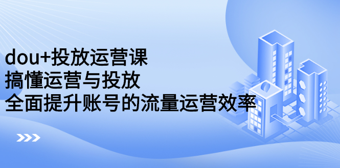 dou+投放运营课：搞懂运营与投放，全面提升账号的流量运营效率鱼涯创客-网创项目资源站-副业项目-创业项目-搞钱项目鱼涯创客