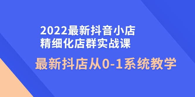 2022最新抖音小店精细化店群实战课，最新抖店从0-1系统教学鱼涯创客-网创项目资源站-副业项目-创业项目-搞钱项目鱼涯创客