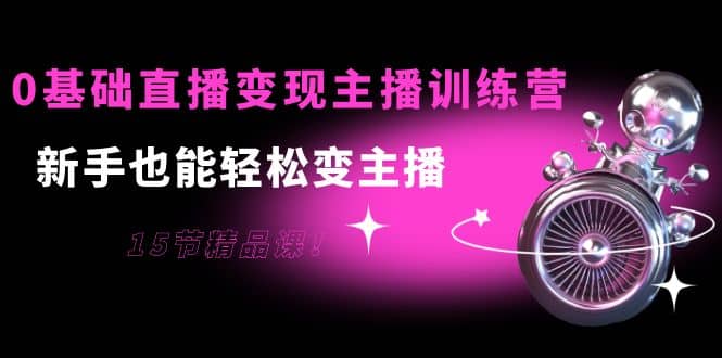 0基础直播变现主播训练营：新手也能轻松变主播，15节精品课鱼涯创客-网创项目资源站-副业项目-创业项目-搞钱项目鱼涯创客
