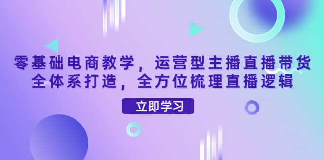 零基础电商教学，运营型主播直播带货全体系打造，全方位梳理直播逻辑鱼涯创客-网创项目资源站-副业项目-创业项目-搞钱项目鱼涯创客