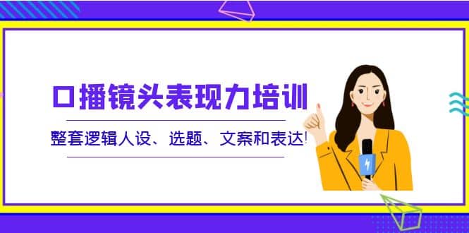 口播镜头表现力培训：整套逻辑人设、选题、文案和表达鱼涯创客-网创项目资源站-副业项目-创业项目-搞钱项目鱼涯创客