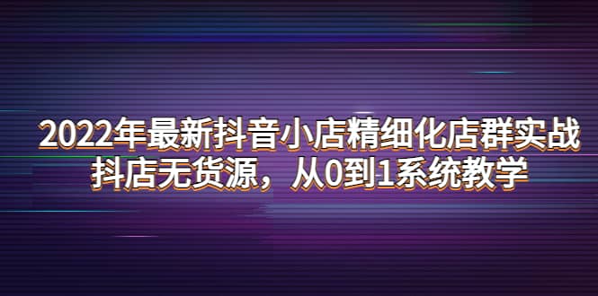 2022年最新抖音小店精细化店群实战，抖店无货源，从0到1系统教学鱼涯创客-网创项目资源站-副业项目-创业项目-搞钱项目鱼涯创客