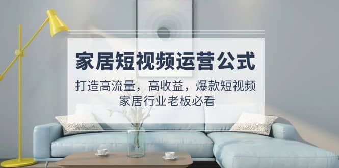 家居短视频运营公式：打造高流量，高收益，爆款短视频 家居行业老板必看鱼涯创客-网创项目资源站-副业项目-创业项目-搞钱项目鱼涯创客