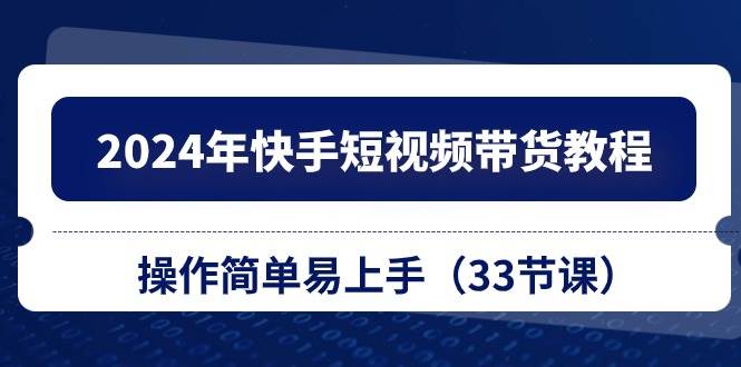 2024年快手短视频带货教程，操作简单易上手（33节课）鱼涯创客-网创项目资源站-副业项目-创业项目-搞钱项目鱼涯创客